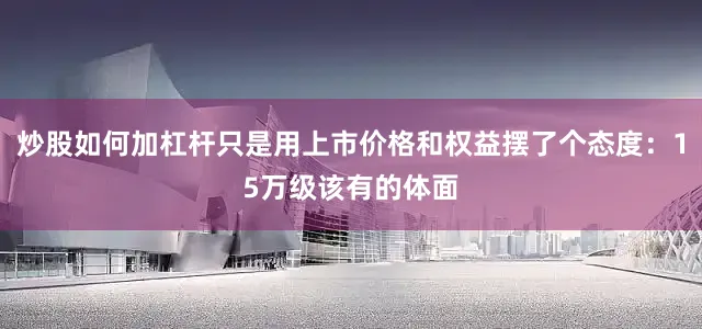 炒股如何加杠杆只是用上市价格和权益摆了个态度：15万级该有的体面
