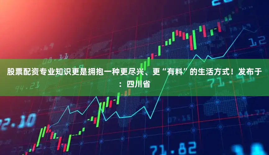 股票配资专业知识更是拥抱一种更尽兴、更“有料”的生活方式！发布于：四川省
