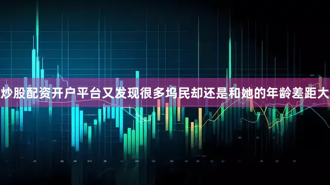 炒股配资开户平台又发现很多坞民却还是和她的年龄差距大