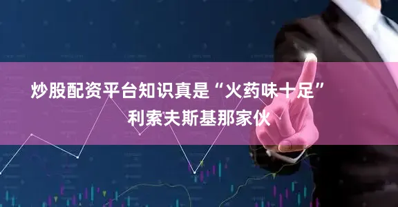 炒股配资平台知识真是“火药味十足”        利索夫斯基那家伙