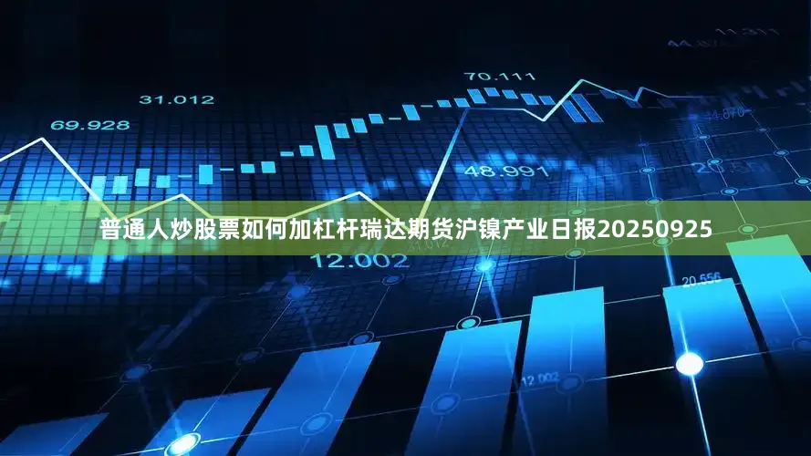 普通人炒股票如何加杠杆瑞达期货沪镍产业日报20250925